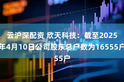 云沪深配资 欣天科技：截至2025年4月10日公司股东总户数为16555户