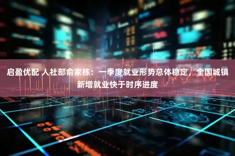 启盈优配 人社部俞家栋：一季度就业形势总体稳定，全国城镇新增就业快于时序进度