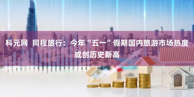 科元网  同程旅行：今年“五一”假期国内旅游市场热度或创历史新高