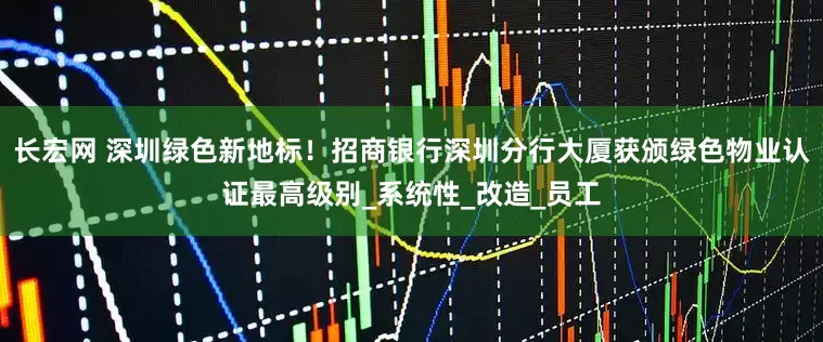 长宏网 深圳绿色新地标！招商银行深圳分行大厦获颁绿色物业认证最高级别_系统性_改造_员工