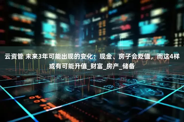 云资管 未来3年可能出现的变化：现金、房子会贬值，而这4样或有可能升值_财富_房产_储备
