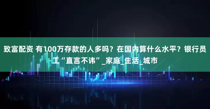 致富配资 有100万存款的人多吗？在国内算什么水平？银行员工“直言不讳”_家庭_生活_城市