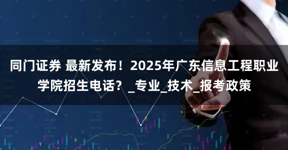 同门证券 最新发布！2025年广东信息工程职业学院招生电话？_专业_技术_报考政策