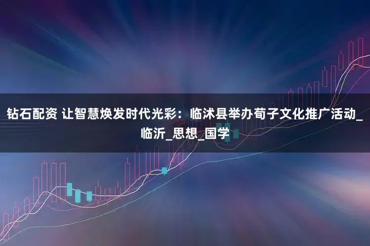 钻石配资 让智慧焕发时代光彩：临沭县举办荀子文化推广活动_临沂_思想_国学