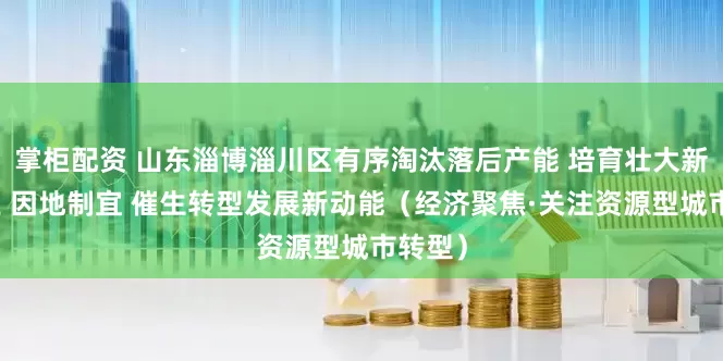 掌柜配资 山东淄博淄川区有序淘汰落后产能 培育壮大新兴产业 因地制宜 催生转型发展新动能（经济聚焦·关注资源型城市转型）