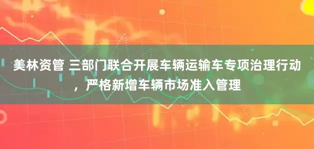美林资管 三部门联合开展车辆运输车专项治理行动，严格新增车辆市场准入管理