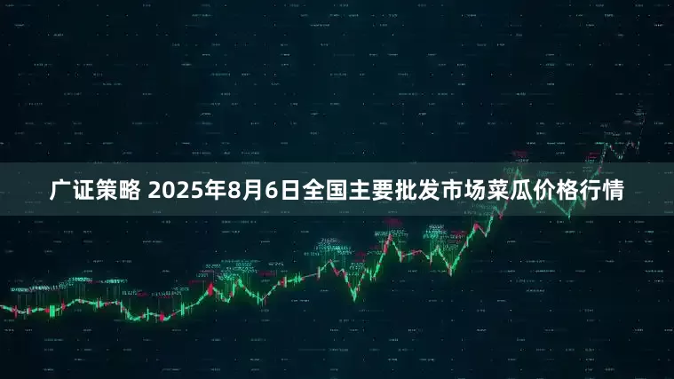 广证策略 2025年8月6日全国主要批发市场菜瓜价格行情