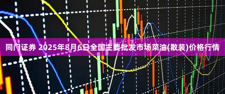 同门证券 2025年8月6日全国主要批发市场菜油(散装)价格行情