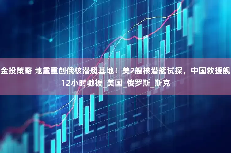 金投策略 地震重创俄核潜艇基地！美2艘核潜艇试探，中国救援舰12小时驰援_美国_俄罗斯_斯克