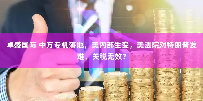 卓盛国际 中方专机落地，美内部生变，美法院对特朗普发难，关税无效？