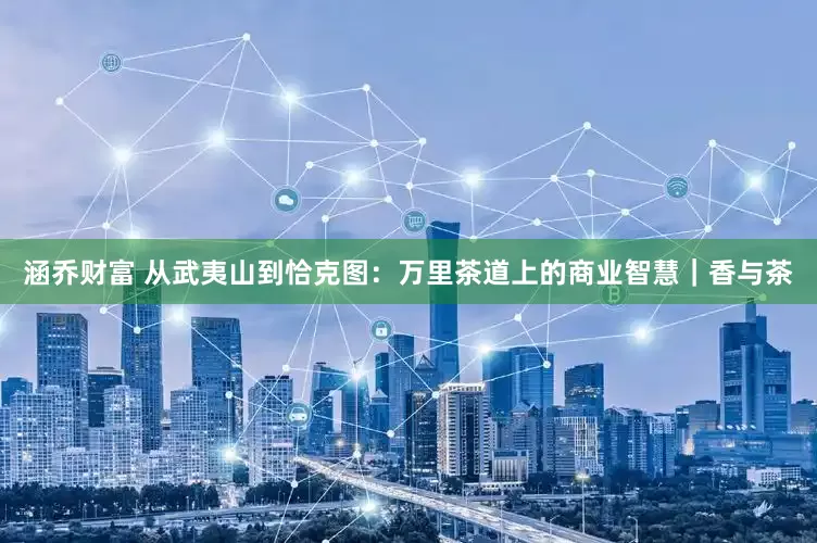 涵乔财富 从武夷山到恰克图：万里茶道上的商业智慧｜香与茶