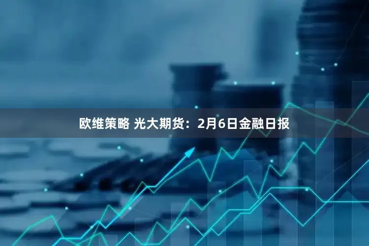 欧维策略 光大期货：2月6日金融日报