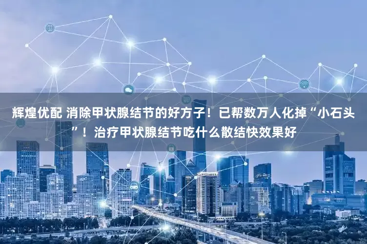 辉煌优配 消除甲状腺结节的好方子！已帮数万人化掉“小石头”！治疗甲状腺结节吃什么散结快效果好