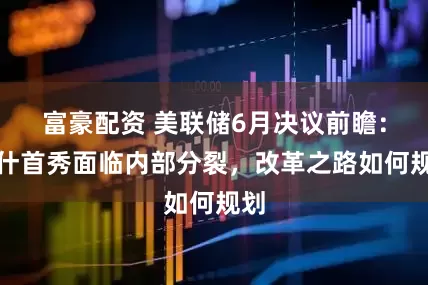 富豪配资 美联储6月决议前瞻：沃什首秀面临内部分裂，改革之路如何规划