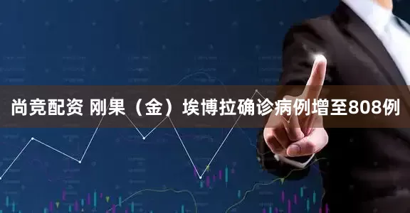 尚竞配资 刚果（金）埃博拉确诊病例增至808例