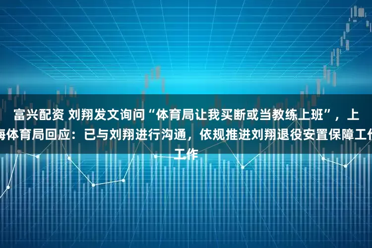 富兴配资 刘翔发文询问“体育局让我买断或当教练上班”，上海体育局回应：已与刘翔进行沟通，依规推进刘翔退役安置保障工作